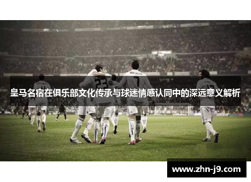 皇马名宿在俱乐部文化传承与球迷情感认同中的深远意义解析