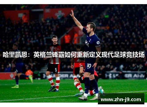 哈里凯恩:英格兰锋霸如何重新定义现代足球竞技场 哈里凯恩:英格兰锋霸如何重新定义现代足球竞技场
