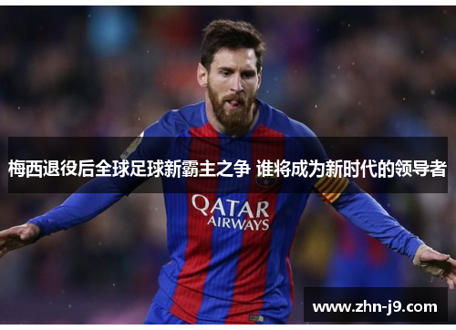 梅西退役后全球足球新霸主之争 谁将成为新时代的领导者 梅西退役后全球足球新霸主之争 谁将成为新时代的领导者