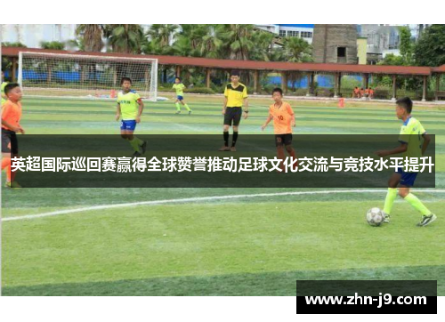 英超国际巡回赛赢得全球赞誉推动足球文化交流与竞技水平提升