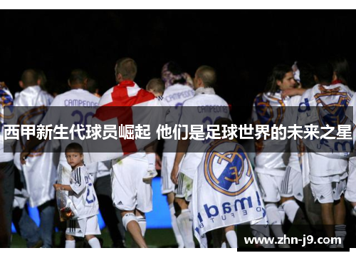 西甲新生代球员崛起 他们是足球世界的未来之星