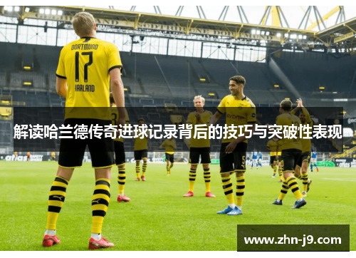 解读哈兰德传奇进球记录背后的技巧与突破性表现