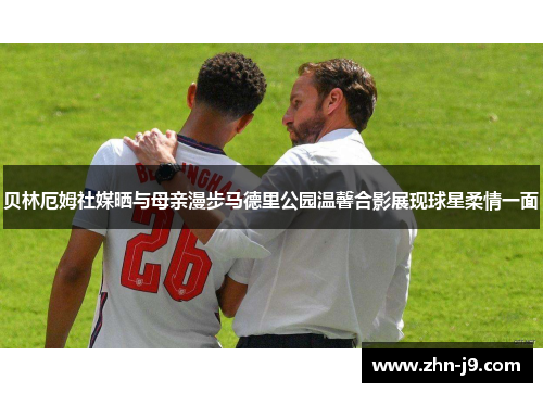 贝林厄姆社媒晒与母亲漫步马德里公园温馨合影展现球星柔情一面