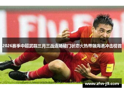 2026赛季中超武磊三月三战连场破门状态火热带领海港冲击榜首 2026赛季中超武磊三月三战连场破门状态火热带领海港冲击榜首